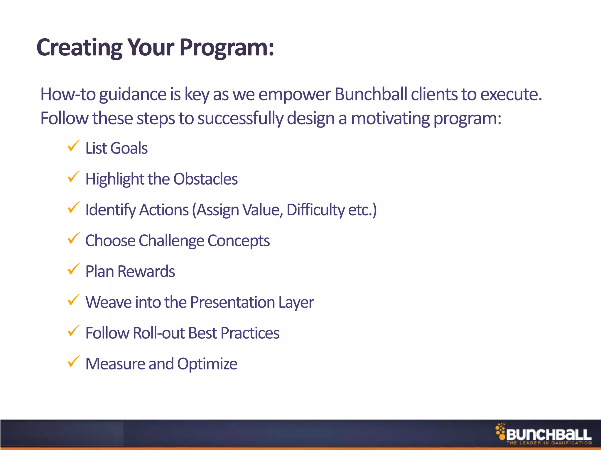 Creating Your Program:
How-toguidanceiskeyasweempowerBunchballclientstoexecute.
Followthesestepstosuccessfullydesignamotivatingprogram:
 ListGoals
 HighlighttheObstacles
 IdentifyActions(AssignValue,Difficultyetc.)
 ChooseChallengeConcepts
 PlanRewards
 WeaveintothePresentationLayer
 FollowRoll-outBestPractices
 MeasureandOptimize
 