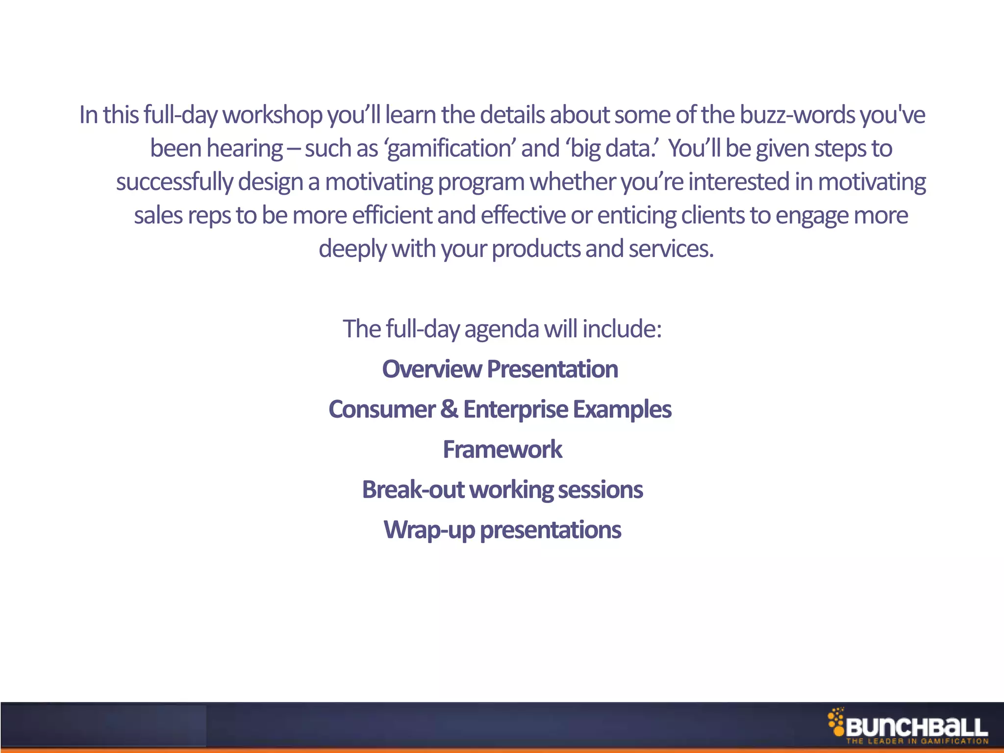 Inthisfull-dayworkshopyou’lllearnthedetailsaboutsomeofthebuzz-wordsyou've
beenhearing–suchas‘gamification’and‘bigdata.’ You’llbegivenstepsto
successfullydesignamotivatingprogramwhetheryou’reinterestedinmotivating
salesrepstobemoreefficientandeffectiveorenticingclientstoengagemore
deeplywithyourproductsandservices.
Thefull-dayagendawillinclude:
OverviewPresentation
Consumer&EnterpriseExamples
Framework
Break-outworkingsessions
Wrap-uppresentations
 