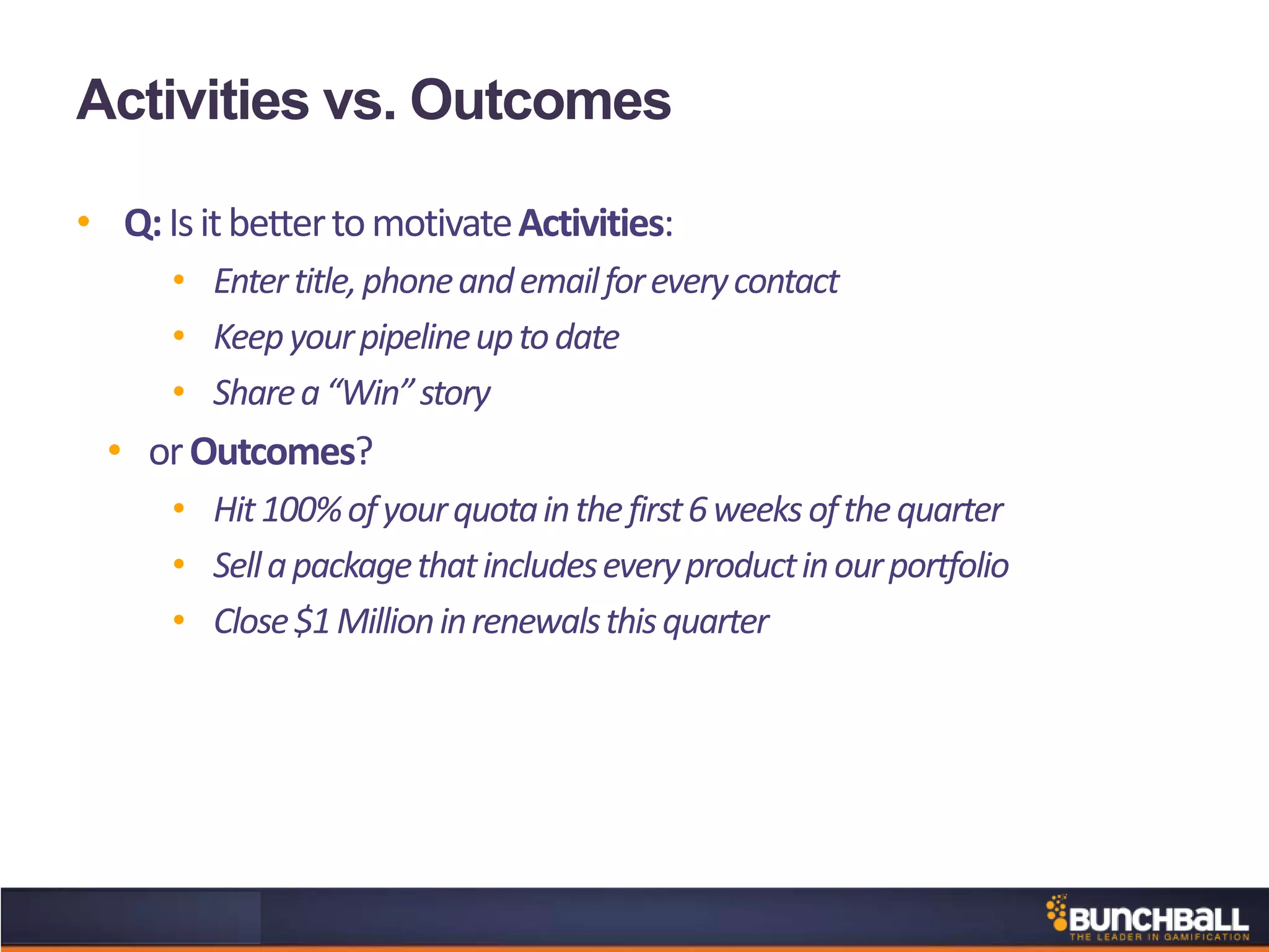 Activities vs. Outcomes
• Q:IsitbettertomotivateActivities:
• Entertitle,phoneandemailforeverycontact
• Keepyourpipelineuptodate
• Sharea“Win”story
• orOutcomes?
• Hit100%ofyourquotainthefirst6weeksofthequarter
• Sellapackagethatincludeseveryproductinourportfolio
• Close$1Millioninrenewalsthisquarter
 