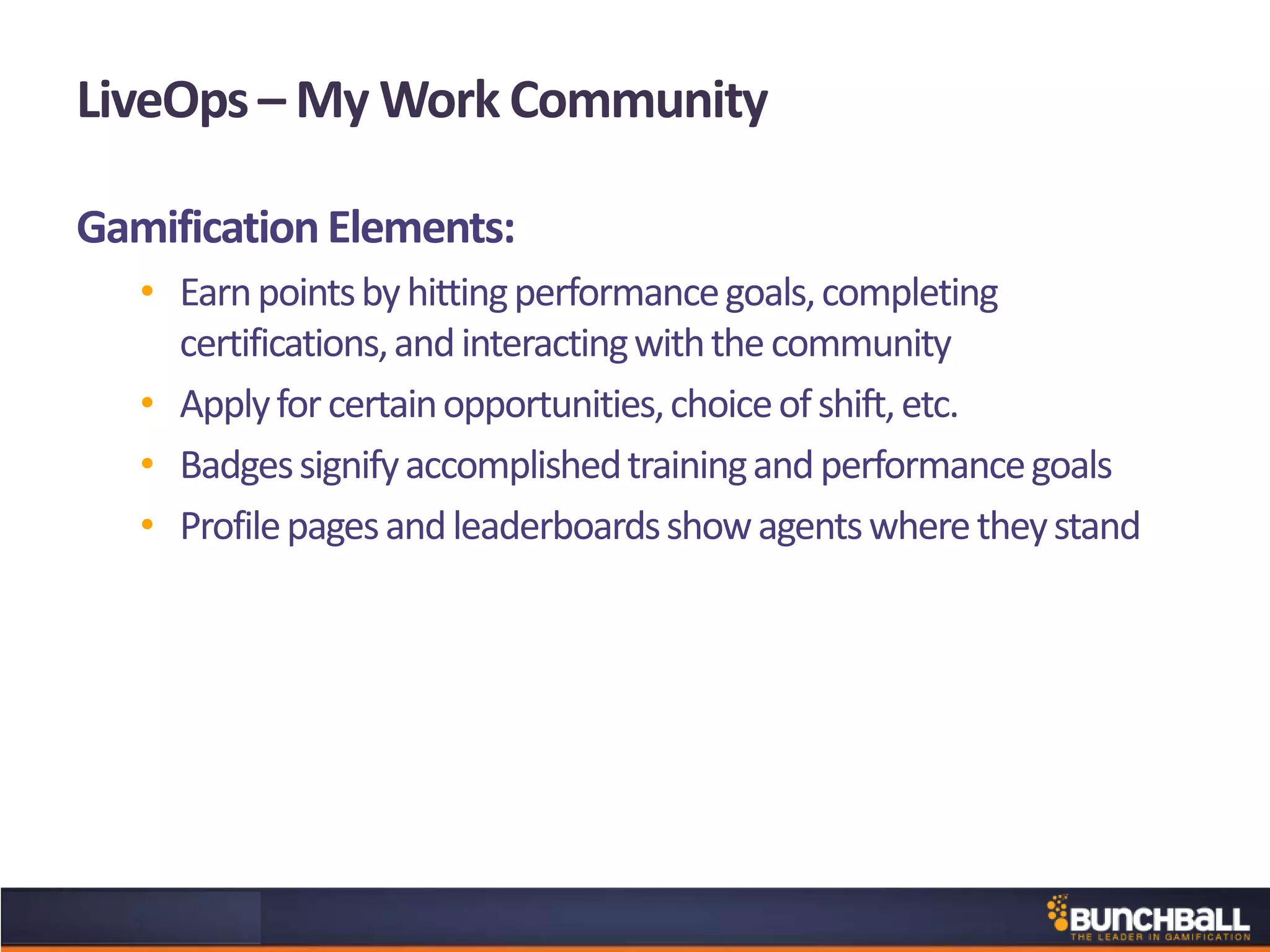 LiveOps – My Work Community
GamificationElements:
• Earnpointsbyhittingperformancegoals,completing
certifications,andinteractingwiththecommunity
• Applyforcertainopportunities,choiceofshift,etc.
• Badgessignifyaccomplishedtrainingandperformancegoals
• Profilepagesandleaderboardsshowagentswheretheystand
 