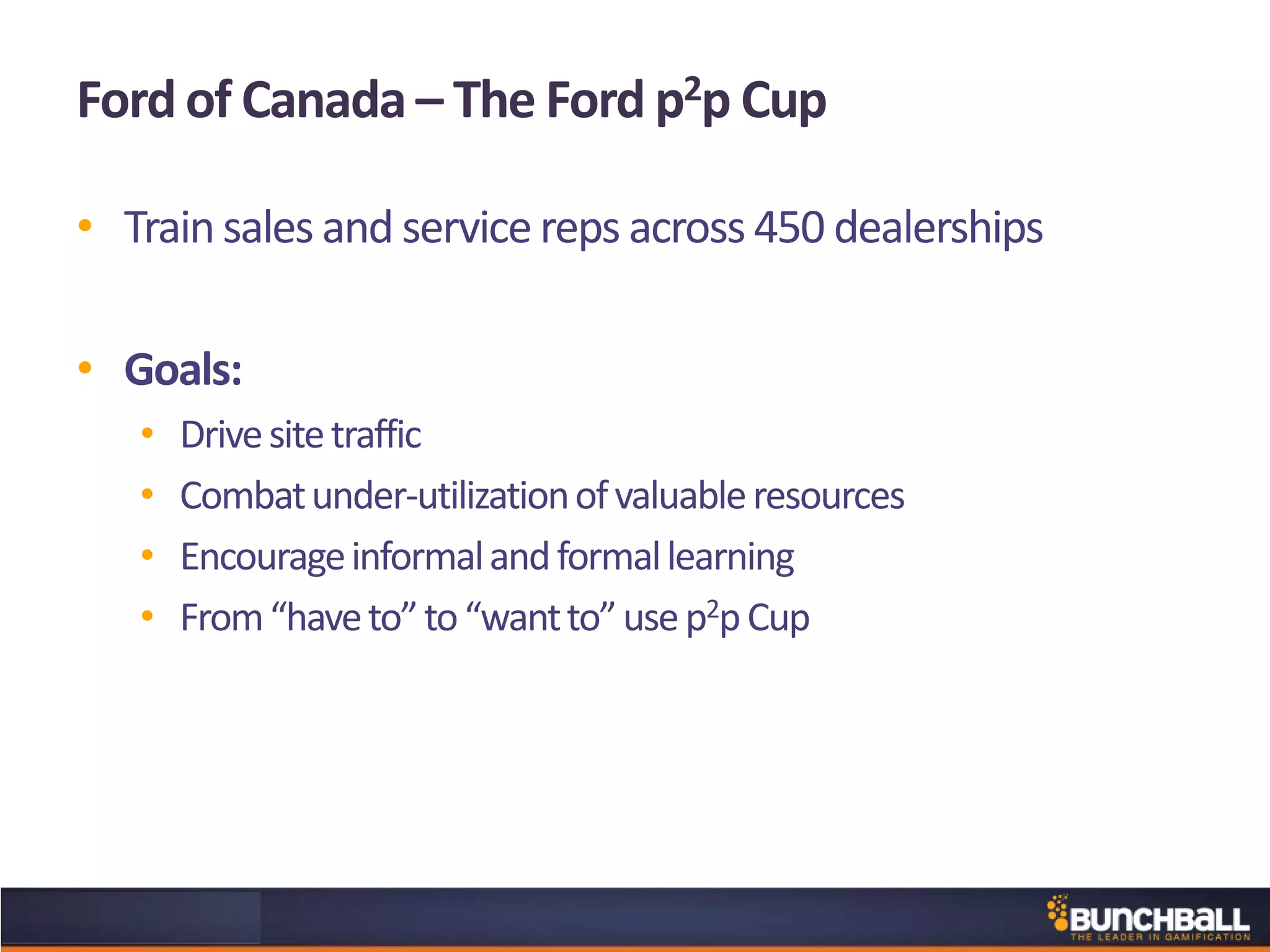 Ford of Canada – The Ford p2p Cup
• Trainsales and service reps across 450 dealerships
• Goals:
• Drivesitetraffic
• Combatunder-utilizationofvaluableresources
• Encourageinformalandformallearning
• From“haveto”to“wantto”usep2pCup
 