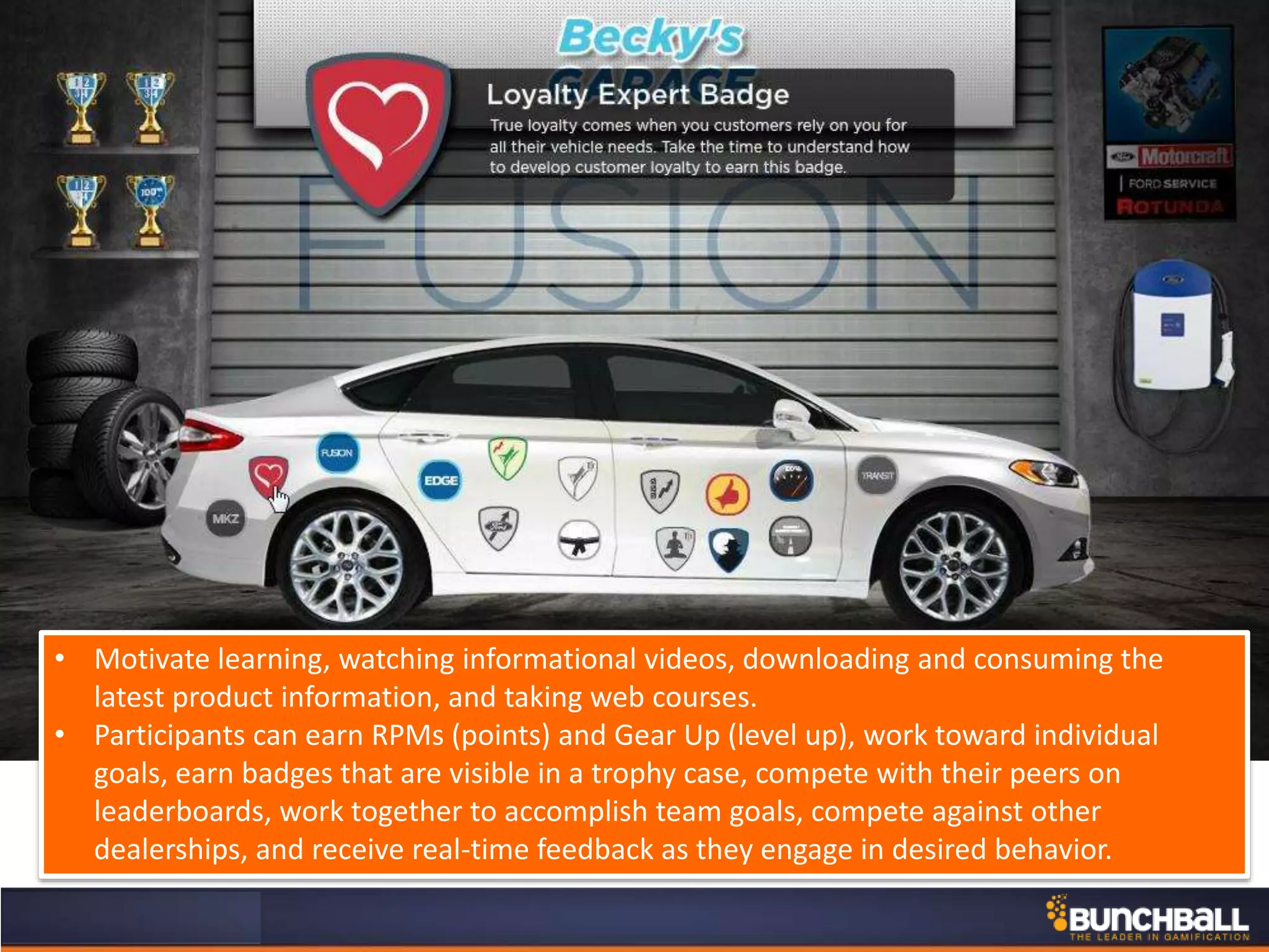 • Motivate learning, watching informational videos, downloading and consuming the
latest product information, and taking web courses.
• Participants can earn RPMs (points) and Gear Up (level up), work toward individual
goals, earn badges that are visible in a trophy case, compete with their peers on
leaderboards, work together to accomplish team goals, compete against other
dealerships, and receive real-time feedback as they engage in desired behavior.
 