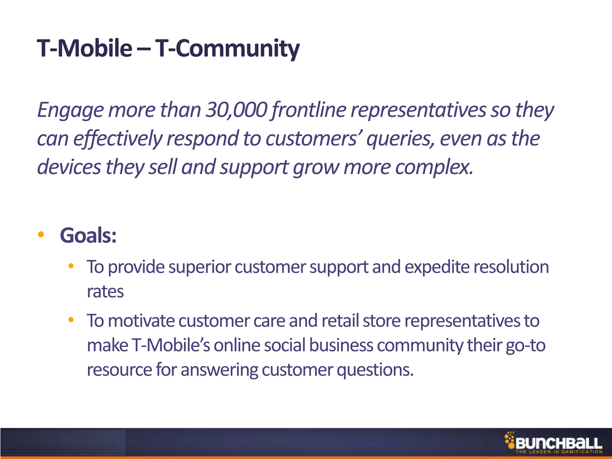T-Mobile– T-Community
Engagemore than30,000 frontlinerepresentativesso they
can effectivelyrespondto customers’queries,even as the
devicesthey sell and supportgrow more complex.
• Goals:
• Toprovidesuperiorcustomersupportandexpediteresolution
rates
• Tomotivatecustomercareandretailstorerepresentativesto
makeT-Mobile’sonlinesocialbusinesscommunitytheirgo-to
resourceforansweringcustomerquestions.
 