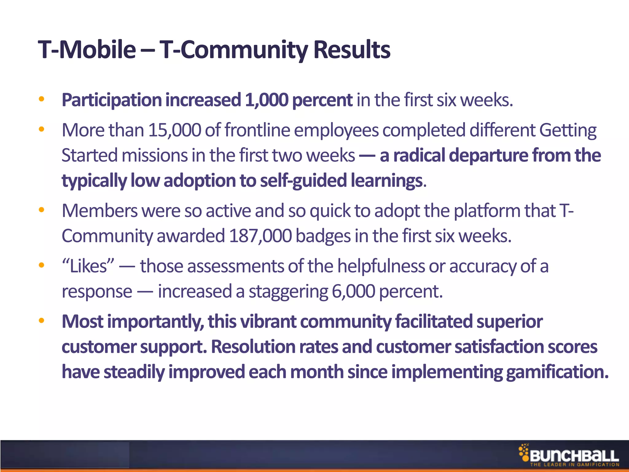 T-Mobile– T-Community Results
• Participationincreased1,000percentinthefirstsixweeks.
• Morethan15,000offrontlineemployeescompleteddifferentGetting
Startedmissionsinthefirsttwoweeks—aradicaldeparturefromthe
typicallylowadoptiontoself-guidedlearnings.
• MembersweresoactiveandsoquicktoadopttheplatformthatT-
Communityawarded187,000badgesinthefirstsixweeks.
• “Likes”—thoseassessmentsofthehelpfulnessoraccuracyofa
response—increasedastaggering6,000percent.
• Mostimportantly,thisvibrantcommunityfacilitatedsuperior
customersupport.Resolutionratesandcustomersatisfactionscores
havesteadilyimprovedeachmonthsinceimplementinggamification.
 