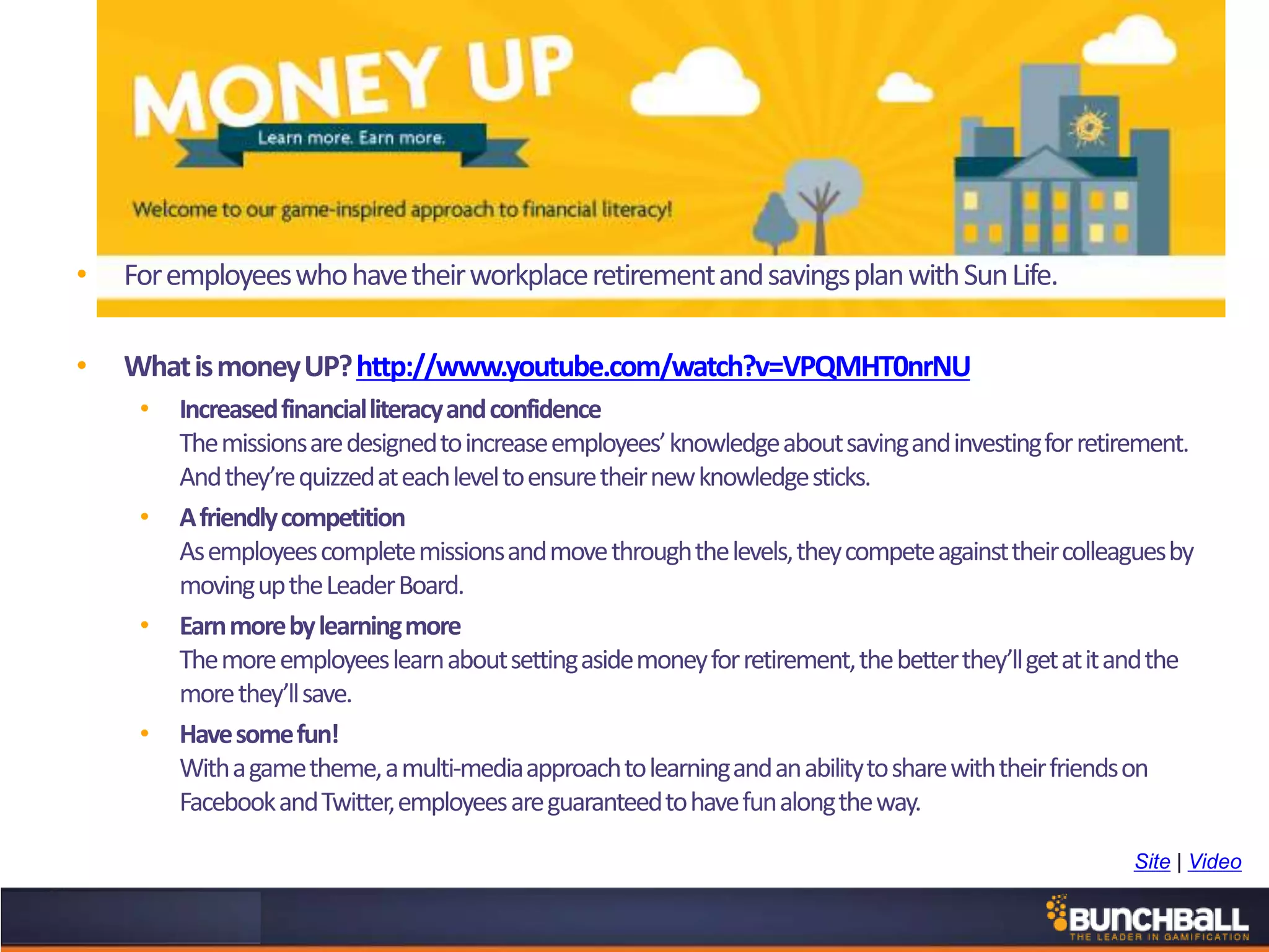 • ForemployeeswhohavetheirworkplaceretirementandsavingsplanwithSunLife.
• WhatismoneyUP?http://www.youtube.com/watch?v=VPQMHT0nrNU
• Increasedfinancialliteracyandconfidence
Themissionsaredesignedtoincreaseemployees’knowledgeaboutsavingandinvestingforretirement.
Andthey’requizzedateachleveltoensuretheirnewknowledgesticks.
• Afriendlycompetition
Asemployeescompletemissionsandmovethroughthelevels,theycompeteagainsttheircolleaguesby
movinguptheLeaderBoard.
• Earnmorebylearningmore
Themoreemployeeslearnaboutsettingasidemoneyforretirement,thebetterthey’llgetatitandthe
morethey’llsave.
• Havesomefun!
Withagametheme,amulti-mediaapproachtolearningandanabilitytosharewiththeirfriendson
FacebookandTwitter,employeesareguaranteedtohavefunalongtheway.
Site | Video
 
