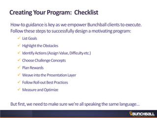 Creating Your Program: Checklist
How-toguidanceiskeyasweempowerBunchballclientstoexecute.
Followthesestepstosuccessfullydesignamotivatingprogram:
 ListGoals
 HighlighttheObstacles
 IdentifyActions(AssignValue,Difficultyetc.)
 ChooseChallengeConcepts
 PlanRewards
 WeaveintothePresentationLayer
 FollowRoll-outBestPractices
 MeasureandOptimize
Butfirst,weneedtomakesurewe’reallspeakingthesamelanguage…
 
