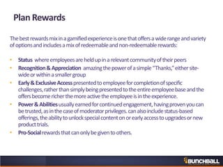 Thebestrewardsmixinagamifiedexperienceisonethatoffersawiderangeandvariety
ofoptionsandincludesamixofredeemableandnon-redeemablerewards:
• Status whereemployeesareheldupinarelevantcommunityoftheirpeers
• Recognition&Appreciation amazingthepowerofasimple“Thanks,”eithersite-
wideorwithinasmallergroup
• Early&ExclusiveAccesspresentedtoemployeeforcompletionofspecific
challenges,ratherthansimplybeingpresentedtotheentireemployeebaseandthe
offersbecomericherthemoreactivetheemployeeisintheexperience.
• Power&Abilitiesusuallyearnedforcontinuedengagement,havingprovenyoucan
betrusted,asinthecaseofmoderatorprivileges.canalsoincludestatus-based
offerings,theabilitytounlockspecialcontentonorearlyaccesstoupgradesornew
producttrials.
• Pro-Socialrewardsthatcanonlybegiventoothers.
Plan Rewards
 