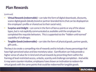 Plan Rewards
(continued)
• VirtualRewards(redeemable)–cantaketheformofdigitaldownloads,discounts,
scarcedigitalgoods(ideallybrandorpartner-brandeditemsthatcanbedisplayedon
theemployee’sprofileorsharedouttotheirsocialnets).
• Surprise-and-Delight–cancomeintheformofbonuspointsoranyoftheabove
types,butisnotexplicitlycommunicatedasavailableuntiltheemployeehas
completedtherequisitebehaviors. Thisissupportedviathe“hidden-until-earned”
capabilityofchallenges.
• TangibleGoods(redeemable)–cantaketheformofphysicalgoods,partnergoods,
giftcards…
Thekeyistocreateacompellingmixofrewardsandtoincludeaheavypercentagethat
havehighperceivedvalueandlowmonetaryvalue. Gamificationcanhelpprovidea
highersenseofvalueforin-kindandvirtualrewardsbypresentingthemwithinthe
framingoflevel-restrictedaccess,unlocks,scarcityandchallengecompletion. Andwhile
itmayseemcounter-intuitive,employeeshaveshownaninclinationtoredeemfor
virtualgoodswiththesamepointsthatcouldberedeemedfortangiblegoods.
 