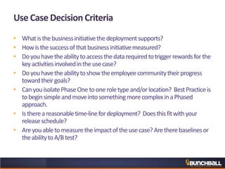 Use Case Decision Criteria
• Whatisthebusinessinitiativethedeploymentsupports?
• Howisthesuccessofthatbusinessinitiativemeasured?
• Doyouhavetheabilitytoaccessthedatarequiredtotriggerrewardsforthe
keyactivitiesinvolvedintheusecase?
• Doyouhavetheabilitytoshowtheemployeecommunitytheirprogress
towardtheirgoals?
• CanyouisolatePhaseOnetooneroletypeand/orlocation? BestPracticeis
tobeginsimpleandmoveintosomethingmorecomplexinaPhased
approach.
• Isthereareasonabletime-linefordeployment? Doesthisfitwithyour
releaseschedule?
• Areyouabletomeasuretheimpactoftheusecase?Aretherebaselinesor
theabilitytoA/Btest?
 