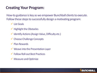 Creating Your Program:
How-toguidanceiskeyasweempowerBunchballclientstoexecute.
Followthesestepstosuccessfullydesignamotivatingprogram:
 ListGoals
 HighlighttheObstacles
 IdentifyActions(AssignValue,Difficultyetc.)
 ChooseChallengeConcepts
 PlanRewards
 WeaveintothePresentationLayer
 FollowRoll-outBestPractices
 MeasureandOptimize
 