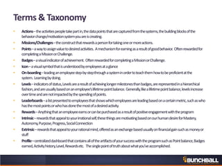 Terms & Taxonomy
• Actions–theactivitiespeopletakepartin,thedatapointsthatarecapturedfromthesystems,thebuildingblocksofthe
behaviorchange/motivationsystemyouareiscreating.
• Missions/Challenges–theconstructthatrewardsapersonfortakingoneormoreactions.
• Points–awaytoassignvaluetodesiredactivities. Amechanismforearningasaresultofgoodbehavior. Oftenrewardedfor
completingaMissionorChallenge.
• Badges–avisualindicatorofachievement. OftenrewardedforcompletingaMissionorChallenge.
• Icon–avisualsymbolthatisunderstoodbyemployeesataglance
• On-boarding–leadinganemployeestep-by-stepthroughasysteminordertoteachthemhowtobeproficientatthe
system. Learningbydoing.
• Levels–indicatorsofstatus,Levelsarearesultofachievinglongermilestonesthanbadges,arerepresentedinahierarchical
fashion,andareusuallybasedonanemployee’slifetimepointbalance. Generally,likealifetimepointbalance,levelsincrease
overtimeandarenotimpactedbythespendingofpoints.
• Leaderboards–alistpresentedtoemployeesthatshowswhichemployeesareleadingbasedonacertainmetric,suchaswho
hasthemostpointsorwhohasdonethemostofadesiredactivity.
• Rewards–Anythingthatanemployeeearnsorcanbepurchasedasaresultofpositiveengagementwiththeprogram
• Intrinsic–rewardsthatappealtoyourirrationalself,thesethingsaremotivatingbasedonourhumandesireforMastery,
Autonomy,Purpose,Progress,SocialConnection
• Extrinsic–rewardsthatappealtoyourrationalmind,offeredasanexchangebasedusuallyonfinancialgainsuchasmoneyor
stuff
• Profile–centralizeddashboardthatcontainsalloftheartifactsofyoursuccesswiththeprogramsuchasPointbalance,Badges
earned,Activityhistory,Level,Rewardsetc. Thesinglepointoftruthaboutwhatyou’veaccomplished.
 