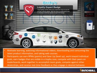 • Motivate learning, watching informational videos, downloading and consuming the
latest product information, and taking web courses.
• Participants can earn RPMs (points) and Gear Up (level up), work toward individual
goals, earn badges that are visible in a trophy case, compete with their peers on
leaderboards, work together to accomplish team goals, compete against other
dealerships, and receive real-time feedback as they engage in desired behavior.
 