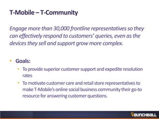 T-Mobile– T-Community
Engagemore than30,000 frontlinerepresentativesso they
can effectivelyrespondto customers’queries,even as the
devicesthey sell and supportgrow more complex.
• Goals:
• Toprovidesuperiorcustomersupportandexpediteresolution
rates
• Tomotivatecustomercareandretailstorerepresentativesto
makeT-Mobile’sonlinesocialbusinesscommunitytheirgo-to
resourceforansweringcustomerquestions.
 