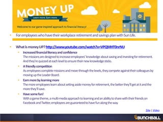 • ForemployeeswhohavetheirworkplaceretirementandsavingsplanwithSunLife.
• WhatismoneyUP?http://www.youtube.com/watch?v=VPQMHT0nrNU
• Increasedfinancialliteracyandconfidence
Themissionsaredesignedtoincreaseemployees’knowledgeaboutsavingandinvestingforretirement.
Andthey’requizzedateachleveltoensuretheirnewknowledgesticks.
• Afriendlycompetition
Asemployeescompletemissionsandmovethroughthelevels,theycompeteagainsttheircolleaguesby
movinguptheLeaderBoard.
• Earnmorebylearningmore
Themoreemployeeslearnaboutsettingasidemoneyforretirement,thebetterthey’llgetatitandthe
morethey’llsave.
• Havesomefun!
Withagametheme,amulti-mediaapproachtolearningandanabilitytosharewiththeirfriendson
FacebookandTwitter,employeesareguaranteedtohavefunalongtheway.
Site | Video
 