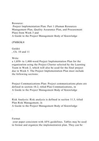 Resource:
Project Implementation Plan: Part 1 (Human Resources
Management Plan, Quality Assurance Plan, and Procurement
Plan) from Week 3 and
A Guide to the Project Management Body of Knowledge
(PMBOK®
Guide)
, Ch. 10 and 11
Write
a 1,050- to 1,400-word Project Implementation Plan for the
organization using the Project Charter selected by the Learning
Team in Week 2, which will also be used for the final project
due in Week 5. The Project Implementation Plan must include
the following sections:
Project Communications Plan: Project communications plans are
defined in section 10.2, titled Plan Communications, in
A Guide to the Project Management Body of Knowledge
.
Risk Analysis: Risk analysis is defined in section 11.3, titled
Plan Risk Management, in
A Guide to the Project Management Body of Knowledge
.
Format
your paper consistent with APA guidelines. Tables may be used
to format and organize the implementation plan. They can be
 
