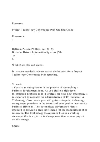 Resource:
Project Technology Governance Plan Grading Guide
Resources
:
Baltzan, P., and Phillips, A. (2015).
Business Driven Information Systems (5th
ed
).
Week 2 articles and videos
It is recommended students search the Internet for a Project
Technology Governance Plan template.
Scenario
: You are an entrepreneur in the process of researching a
business development idea. As you create a high-level
Information Technology (IT) strategy for your new enterprise, it
is important to consider the administration of IT resources. A
Technology Governance plan will guide enterprise technology
management practices in the context of your goal to incorporate
business driven IT. The Technology Governance Plan is
intended to provide a high-level guide for the management of IT
resources. The Technology Governance Plan is a working
document that is expected to change over time as new project
details emerge.
Create
 