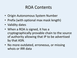 ROA Contents
• Origin Autonomous System Number
• Prefix (with optional max mask length)
• Validity dates
• When a ROA is signed, it has a
cryptographically provable chain to the source
of authority allowing that IP to be advertised
by that ASN.
• No more outdated, erroneous, or missing
whois or IRR data
 