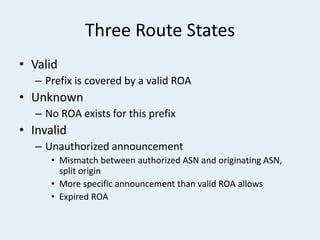 Three Route States
• Valid
– Prefix is covered by a valid ROA
• Unknown
– No ROA exists for this prefix
• Invalid
– Unauthorized announcement
• Mismatch between authorized ASN and originating ASN,
split origin
• More specific announcement than valid ROA allows
• Expired ROA
 