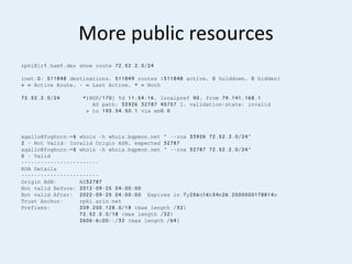 More public resources
rpki@lr1.ham1.de> show route 72.52.2.0/24
inet.0: 511848 destinations, 511849 routes (511848 active, 0 holddown, 0 hidden)
+ = Active Route, - = Last Active, * = Both
72.52.2.0/24 *[BGP/170] 1d 11:54:16, localpref 90, from 79.141.168.1
AS path: 33926 32787 45757 I, validation-state: invalid
> to 193.34.50.1 via em0.0
agallo@foghorn:~$ whois -h whois.bgpmon.net " --roa 33926 72.52.2.0/24"
2 - Not Valid: Invalid Origin ASN, expected 32787
agallo@foghorn:~$ whois -h whois.bgpmon.net " --roa 32787 72.52.2.0/24"
0 - Valid
------------------------
ROA Details
------------------------
Origin ASN: AS32787
Not valid Before: 2012-09-25 04:00:00
Not valid After: 2022-09-25 04:00:00 Expires in 7y256d16h34m26.2000000178814s
Trust Anchor: rpki.arin.net
Prefixes: 209.200.128.0/18 (max length /32)
72.52.0.0/18 (max length /32)
2606:6c00::/32 (max length /64)
 