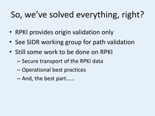 So, we’ve solved everything, right?
• RPKI provides origin validation only
• See SIDR working group for path validation
• Still some work to be done on RPKI
– Secure transport of the RPKI data
– Operational best practices
– And, the best part……
 