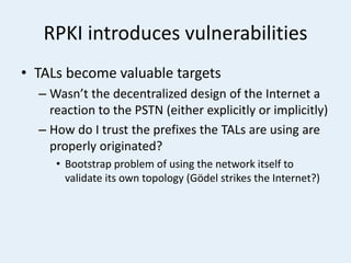 RPKI introduces vulnerabilities
• TALs become valuable targets
– Wasn’t the decentralized design of the Internet a
reaction to the PSTN (either explicitly or implicitly)
– How do I trust the prefixes the TALs are using are
properly originated?
• Bootstrap problem of using the network itself to
validate its own topology (Gödel strikes the Internet?)
 