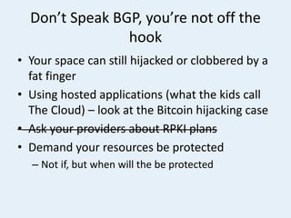 Don’t Speak BGP, you’re not off the
hook
• Your space can still hijacked or clobbered by a
fat finger
• Using hosted applications (what the kids call
The Cloud) – look at the Bitcoin hijacking case
• Ask your providers about RPKI plans
• Demand your resources be protected
– Not if, but when will the be protected
 