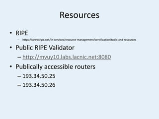 Resources
• RIPE
– https://www.ripe.net/lir-services/resource-management/certification/tools-and-resources
• Public RIPE Validator
– http://mvuy10.labs.lacnic.net:8080
• Publically accessible routers
– 193.34.50.25
– 193.34.50.26
 