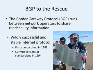 BGP to the Rescue
• The Border Gateway Protocol (BGP) runs
between network operators to share
reachability information.
• Wildly successful and
stable Internet protocol:
• First standardized in 1989
• Current version (4)
standardized in 1994
 