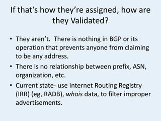 If that’s how they’re assigned, how are
they Validated?
• They aren’t. There is nothing in BGP or its
operation that prevents anyone from claiming
to be any address.
• There is no relationship between prefix, ASN,
organization, etc.
• Current state- use Internet Routing Registry
(IRR) (eg, RADB), whois data, to filter improper
advertisements.
 