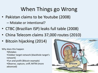 When Things go Wrong
• Pakistan claims to be Youtube (2008)
– Mistake or intentional?
• CTBC (Brazilian ISP) leaks full table (2008)
• China Telecom claims 37,000 routes (2010)
• Bitcoin hijacking (2014)
Why does this happen
•Mistakes
•Clobber target network (blackhole target’s
network)
•Fun and profit (Bitcoin example)
•Observe, capture, sniff, MITM (more
advanced)
 