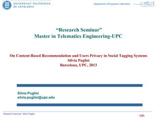 1/21
Research Seminar. Silvia Puglisi
Departament d'Enginyeria Telemàtica
Silvia Puglisi
silvia.puglisi@upc.edu
“Research Seminar”
Master in Telematics Engineering-UPC
On Content-Based Recommendation and Users Privacy in Social Tagging Systems
Silvia Puglisi
Barcelona, UPC, 2013
 