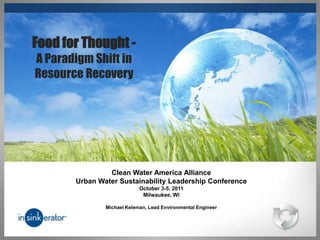 Food for Thought -
A Paradigm Shift in
Resource Recovery




                Clean Water America Alliance
       Urban Water Sustainability Leadership Conference
                            October 3-5, 2011
                             Milwaukee, WI

               Michael Keleman, Lead Environmental Engineer
 