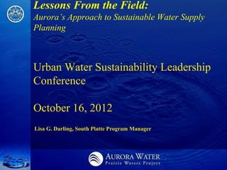 Lessons From the Field:
Aurora’s Approach to Sustainable Water Supply
Planning



Urban Water Sustainability Leadership
Conference

October 16, 2012
Lisa G. Darling, South Platte Program Manager
 
