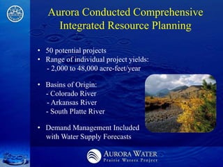 Aurora Conducted Comprehensive
     Integrated Resource Planning

• 50 potential projects
• Range of individual project yields:
  - 2,000 to 48,000 acre-feet/year

• Basins of Origin:
  - Colorado River
  - Arkansas River
  - South Platte River

• Demand Management Included
  with Water Supply Forecasts
 