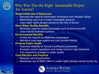 Why Was This the Right Sustainable Project
    for Aurora?
•   Responsible Use of Resources
     – Reduces the need for trans-basin diversions from Western Slope
     – Maximizing use of an in-basin renewable resource
     – Uses water rights already owned by the City of Aurora
•   River Water Quality Benefits
     – Minimizes need for waste discharges such as brine from RO
     – Uses natural treatment systems
•   Environmental Benefits
     – Avoids the impacts to wilderness landscapes
     – Maintains rural open space and river corridor habitat
•   Protects Public Health
     – Improves reliability of Aurora’s purification processes
     – Exceeds current regulations and meets Aurora’s high standards
     – Can respond to changes in water quality
•   Cost Effective and Practical
     – Reduces cost of purification
     – Maximizes use of $300 million in water rights already owned by the city
 