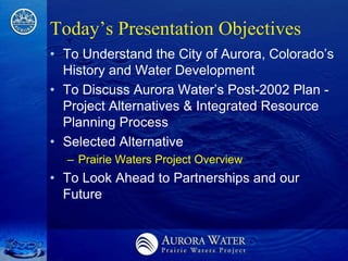 Today’s Presentation Objectives
• To Understand the City of Aurora, Colorado’s
  History and Water Development
• To Discuss Aurora Water’s Post-2002 Plan -
  Project Alternatives & Integrated Resource
  Planning Process
• Selected Alternative
  – Prairie Waters Project Overview
• To Look Ahead to Partnerships and our
  Future
 