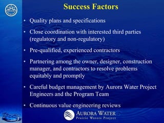 Success Factors
• Quality plans and specifications
• Close coordination with interested third parties
  (regulatory and non-regulatory)
• Pre-qualified, experienced contractors
• Partnering among the owner, designer, construction
  manager, and contractors to resolve problems
  equitably and promptly
• Careful budget management by Aurora Water Project
  Engineers and the Program Team
• Continuous value engineering reviews
 