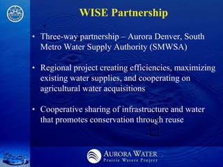 WISE Partnership

• Three-way partnership – Aurora Denver, South
  Metro Water Supply Authority (SMWSA)

• Regional project creating efficiencies, maximizing
  existing water supplies, and cooperating on
  agricultural water acquisitions

• Cooperative sharing of infrastructure and water
  that promotes conservation through reuse
 
