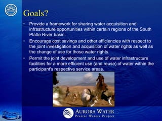 Goals?
• Provide a framework for sharing water acquisition and
  infrastructure opportunities within certain regions of the South
  Platte River basin.
• Encourage cost savings and other efficiencies with respect to
  the joint investigation and acquisition of water rights as well as
  the change of use for those water rights.
• Permit the joint development and use of water infrastructure
  facilities for a more efficient use (and reuse) of water within the
  participant's respective service areas.
 