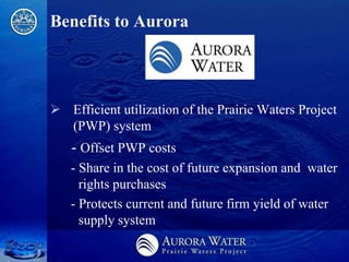 Benefits to Aurora



 Efficient utilization of the Prairie Waters Project
  (PWP) system
   - Offset PWP costs
   - Share in the cost of future expansion and water
     rights purchases
   - Protects current and future firm yield of water
     supply system
 