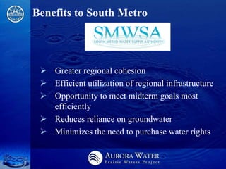 Benefits to South Metro




  Greater regional cohesion
  Efficient utilization of regional infrastructure
  Opportunity to meet midterm goals most
   efficiently
  Reduces reliance on groundwater
  Minimizes the need to purchase water rights
 