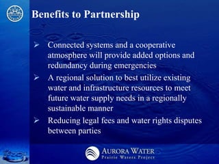 Benefits to Partnership

 Connected systems and a cooperative
  atmosphere will provide added options and
  redundancy during emergencies
 A regional solution to best utilize existing
  water and infrastructure resources to meet
  future water supply needs in a regionally
  sustainable manner
 Reducing legal fees and water rights disputes
  between parties
 