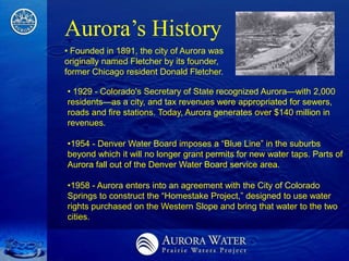 Aurora’s History
• Founded in 1891, the city of Aurora was
originally named Fletcher by its founder,
former Chicago resident Donald Fletcher.

• 1929 - Colorado's Secretary of State recognized Aurora—with 2,000
residents—as a city, and tax revenues were appropriated for sewers,
roads and fire stations. Today, Aurora generates over $140 million in
revenues.

•1954 - Denver Water Board imposes a ―Blue Line‖ in the suburbs
beyond which it will no longer grant permits for new water taps. Parts of
Aurora fall out of the Denver Water Board service area.

•1958 - Aurora enters into an agreement with the City of Colorado
Springs to construct the ―Homestake Project,‖ designed to use water
rights purchased on the Western Slope and bring that water to the two
cities.
 