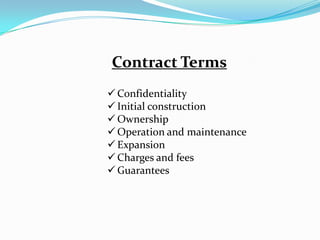 Contract Terms
 Confidentiality
 Initial construction
 Ownership
 Operation and maintenance
 Expansion
 Charges and fees
 Guarantees
 