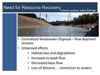 resource recovery: urban drainage




• Centralized Wastewater Disposal – flow deprived
  streams
• Urbanized effects
      • Habitat loss and degradation
      • Increases to peak flow
      • Decreased base flow
      • Loss of Streams - conversion to sewers
                                                       77
 