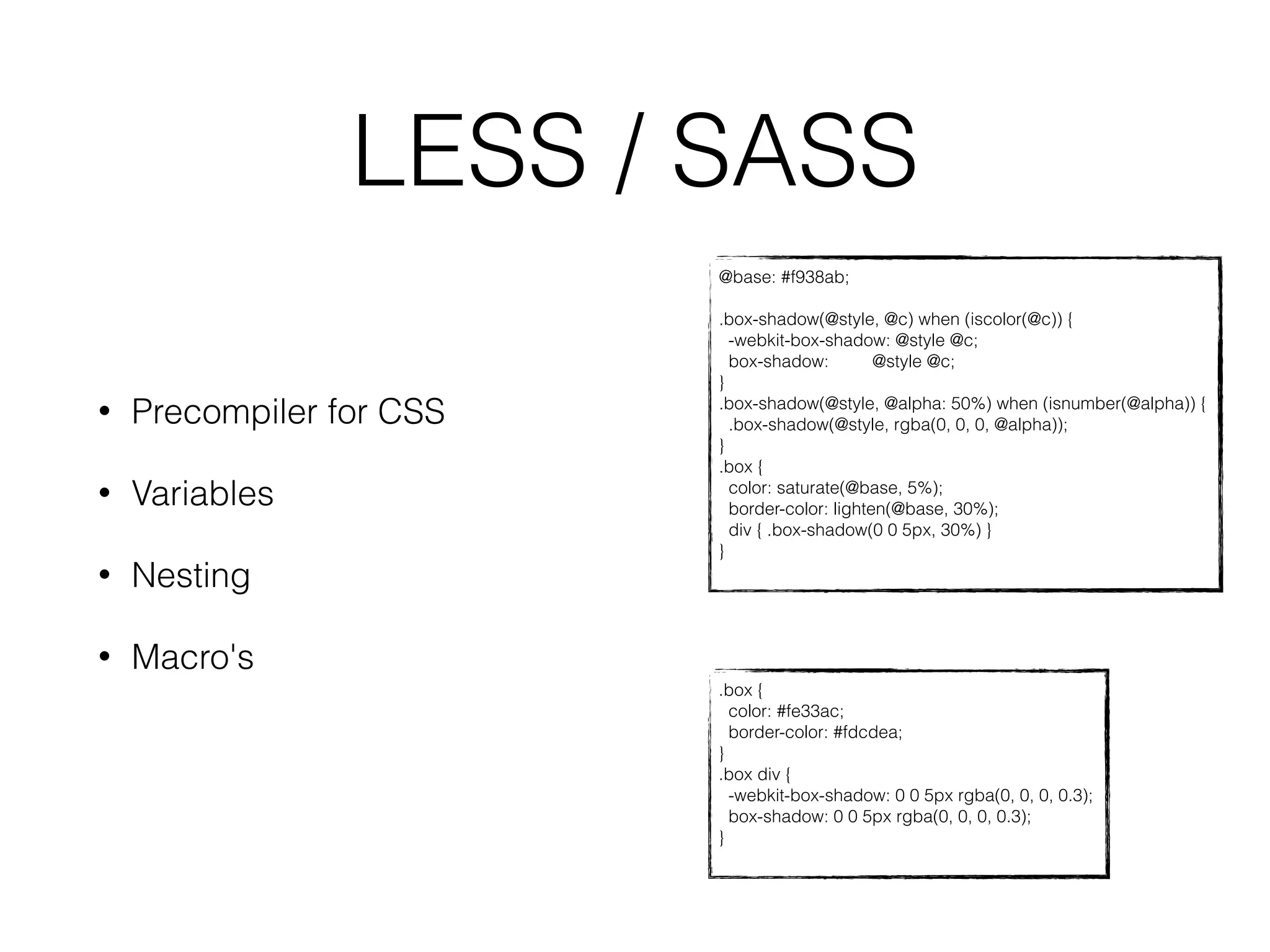 LESS / SASS 
@base: #f938ab; 
.box-shadow(@style, @c) when (iscolor(@c)) { 
-webkit-box-shadow: @style @c; 
box-shadow: @style @c; 
} 
.box-shadow(@style, @alpha: 50%) when (isnumber(@alpha)) { 
.box-shadow(@style, rgba(0, 0, 0, @alpha)); 
} 
.box { 
color: saturate(@base, 5%); 
border-color: lighten(@base, 30%); 
div { .box-shadow(0 0 5px, 30%) } 
} 
.box { 
color: #fe33ac; 
border-color: #fdcdea; 
} 
.box div { 
-webkit-box-shadow: 0 0 5px rgba(0, 0, 0, 0.3); 
box-shadow: 0 0 5px rgba(0, 0, 0, 0.3); 
} 
• Precompiler for CSS 
• Variables 
• Nesting 
• Macro's 
 