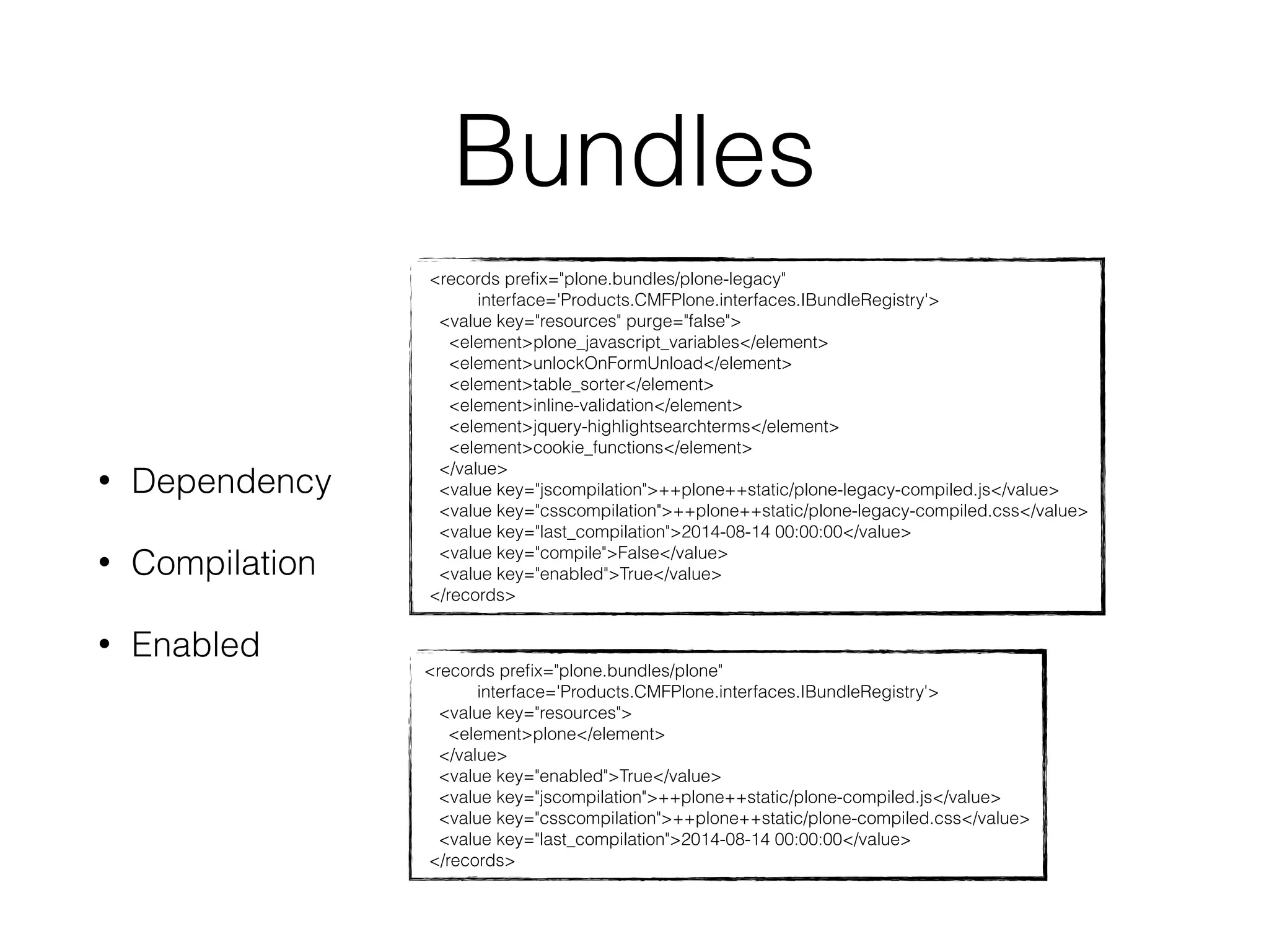 Bundles 
• Dependency 
• Compilation 
• Enabled 
<records prefix="plone.bundles/plone-legacy" 
interface='Products.CMFPlone.interfaces.IBundleRegistry'> 
<value key="resources" purge="false"> 
<element>plone_javascript_variables</element> 
<element>unlockOnFormUnload</element> 
<element>table_sorter</element> 
<element>inline-validation</element> 
<element>jquery-highlightsearchterms</element> 
<element>cookie_functions</element> 
</value> 
<value key="jscompilation">++plone++static/plone-legacy-compiled.js</value> 
<value key="csscompilation">++plone++static/plone-legacy-compiled.css</value> 
<value key="last_compilation">2014-08-14 00:00:00</value> 
<value key="compile">False</value> 
<value key="enabled">True</value> 
</records> 
<records prefix="plone.bundles/plone" 
interface='Products.CMFPlone.interfaces.IBundleRegistry'> 
<value key="resources"> 
<element>plone</element> 
</value> 
<value key="enabled">True</value> 
<value key="jscompilation">++plone++static/plone-compiled.js</value> 
<value key="csscompilation">++plone++static/plone-compiled.css</value> 
<value key="last_compilation">2014-08-14 00:00:00</value> 
</records> 
 
