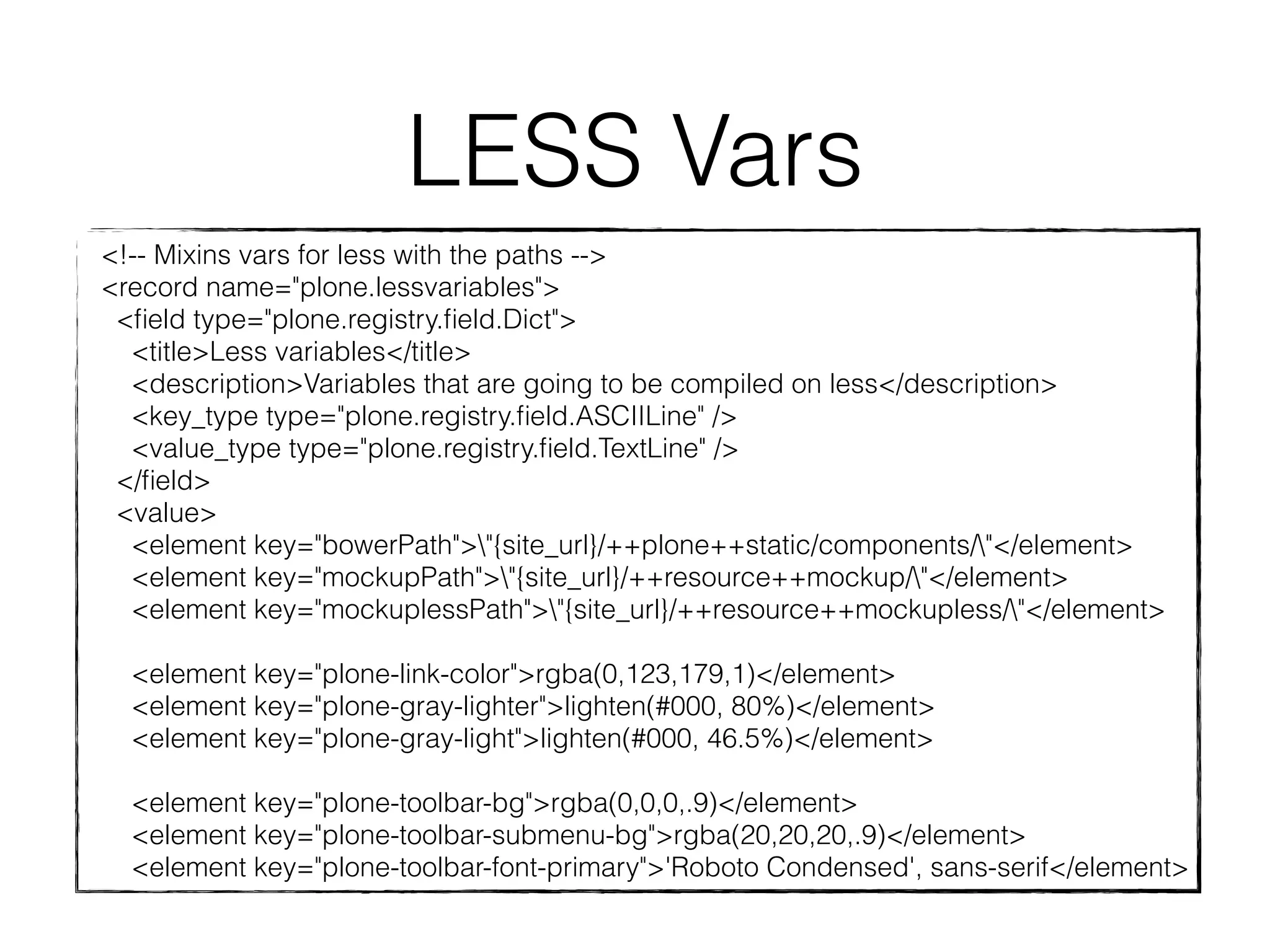 LESS Vars 
<!-- Mixins vars for less with the paths --> 
<record name="plone.lessvariables"> 
<field type="plone.registry.field.Dict"> 
<title>Less variables</title> 
<description>Variables that are going to be compiled on less</description> 
<key_type type="plone.registry.field.ASCIILine" /> 
<value_type type="plone.registry.field.TextLine" /> 
</field> 
<value> 
<element key="bowerPath">"{site_url}/++plone++static/components/"</element> 
<element key="mockupPath">"{site_url}/++resource++mockup/"</element> 
<element key="mockuplessPath">"{site_url}/++resource++mockupless/"</element> 
<element key="plone-link-color">rgba(0,123,179,1)</element> 
<element key="plone-gray-lighter">lighten(#000, 80%)</element> 
<element key="plone-gray-light">lighten(#000, 46.5%)</element> 
<element key="plone-toolbar-bg">rgba(0,0,0,.9)</element> 
<element key="plone-toolbar-submenu-bg">rgba(20,20,20,.9)</element> 
<element key="plone-toolbar-font-primary">'Roboto Condensed', sans-serif</element> 
 
