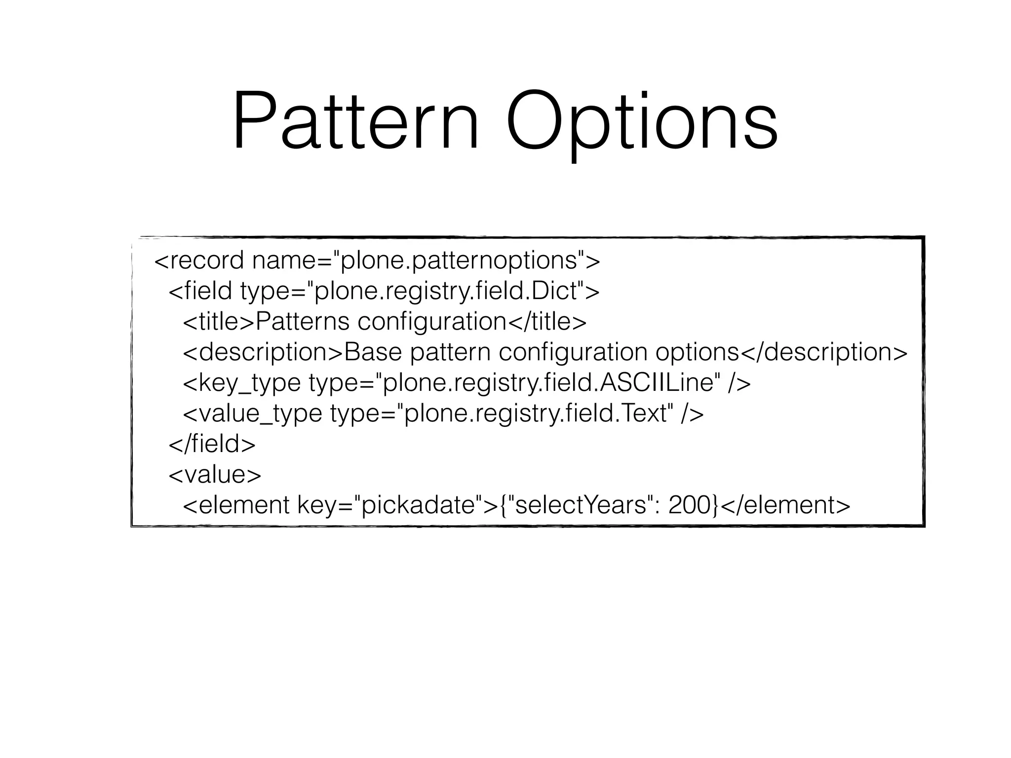 Pattern Options 
<record name="plone.patternoptions"> 
<field type="plone.registry.field.Dict"> 
<title>Patterns configuration</title> 
<description>Base pattern configuration options</description> 
<key_type type="plone.registry.field.ASCIILine" /> 
<value_type type="plone.registry.field.Text" /> 
</field> 
<value> 
<element key="pickadate">{"selectYears": 200}</element> 
 