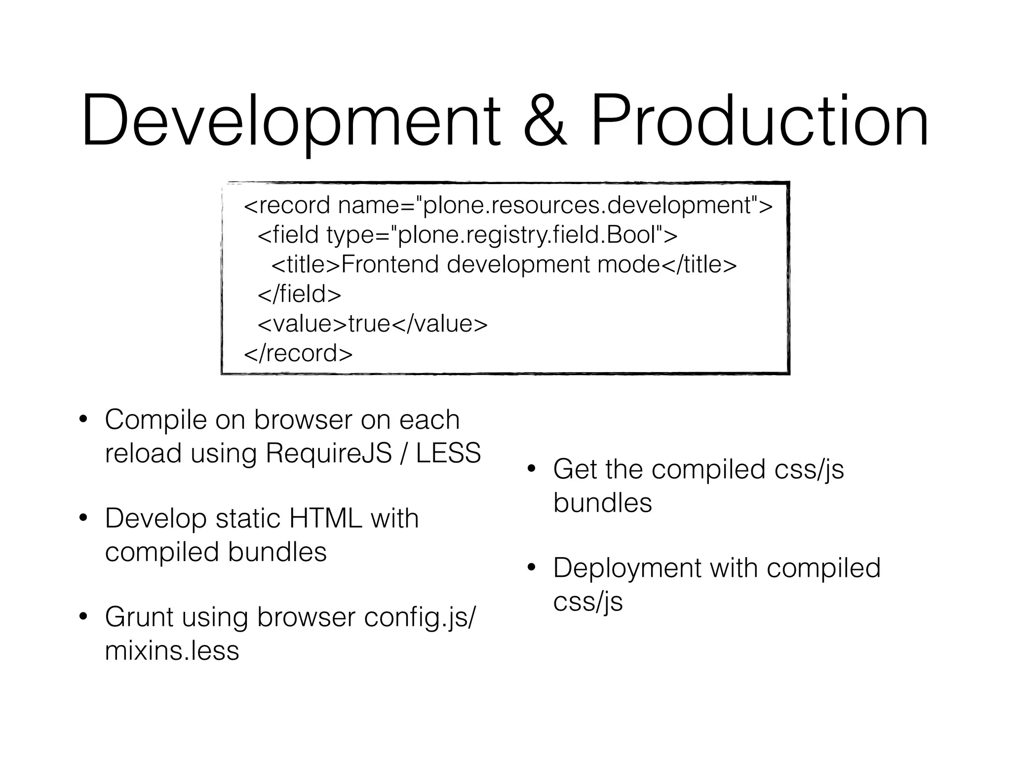 Development & Production 
<record name="plone.resources.development"> 
<field type="plone.registry.field.Bool"> 
<title>Frontend development mode</title> 
</field> 
<value>true</value> 
</record> 
• Compile on browser on each 
reload using RequireJS / LESS 
• Develop static HTML with 
compiled bundles 
• Grunt using browser config.js/ 
mixins.less 
• Get the compiled css/js 
bundles 
• Deployment with compiled 
css/js 
 